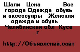 Шали › Цена ­ 3 000 - Все города Одежда, обувь и аксессуары » Женская одежда и обувь   . Челябинская обл.,Куса г.